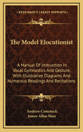 The Model Elocutionist: A Manual of Instruction in Vocal Gymnastics and Gesture, with Illustrative Diagrams and Numerous Readings and Recitations