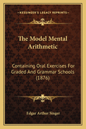 The Model Mental Arithmetic: Containing Oral Exercises For Graded And Grammar Schools (1876)