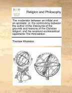 The Moderator Between an Infidel and an Apostate: Or, the Controversy Between the Author of the Discourse of the Grounds and Reasons of the Christian Religion; And His Reverend Ecclesiastical Opponents; ... by Thomas Woolston, ...