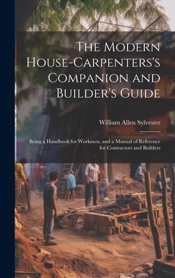 The Modern House-Carpenters's Companion and Builder's Guide: Being a Handbook for Workmen, and a Manual of Reference for Contractors and Builders - Sylvester, William Allen
