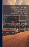 The Modern Motor Truck, Design, Construction, Operation, Repair, Commercial Applications: A Complete Treatise on All Forms of Motor Trucks Propelled by Gasoline or Electric Power, Considering in Detail Everything One Needs to Know About Motor Trucks, ...