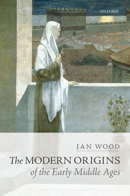 The Modern Origins of the Early Middle Ages - Wood, Ian