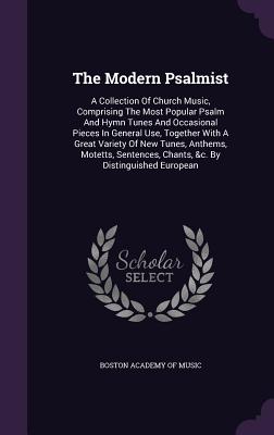 The Modern Psalmist: A Collection Of Church Music, Comprising The Most Popular Psalm And Hymn Tunes And Occasional Pieces In General Use, Together With A Great Variety Of New Tunes, Anthems, Motetts, Sentences, Chants, &c. By Distinguished European - Boston Academy of Music (Creator)