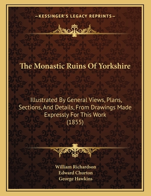 The Monastic Ruins of Yorkshire: Illustrated by General Views, Plans, Sections, and Details, from Drawings Made Expressly for This Work (1855) - Richardson, William, and Churton, Edward (Introduction by), and Hawkins, George (Illustrator)