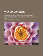 The Money God: Chapters of Heresy and Dissent Concerning Business Methods and Mercenary Ideals in American Life (Classic Reprint)