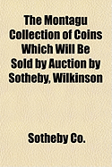 The Montagu Collection of Coins Which Will Be Sold by Auction by Sotheby, Wilkinson