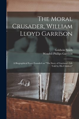 The Moral Crusader, William Lloyd Garrison [microform]: a Biographical Essay Founded on "The Story of Garrison's Life Told by His Children" - Smith, Goldwin 1823-1910, and Garrison, Wendell Phillips 1840-1907 (Creator)