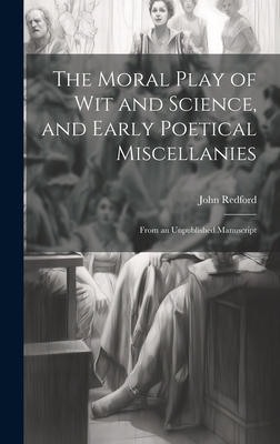 The Moral Play of Wit and Science, and Early Poetical Miscellanies: From an Unpublished Manuscript - Redford, John