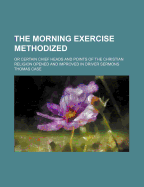 The Morning Exercise Methodized: Or Certain Chief Heads and Points of the Christian Religion, Opened and Improved in Divers Sermons, by Several Ministers of the City of London, in the Monthly Course of the Morning Exercise at Giles in the Fields; May, 165