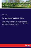 The Morning of my Life in China: Comprising an Outline of the History of Foreign Intercourse from the last Year of the Regime of Honorable East India Company