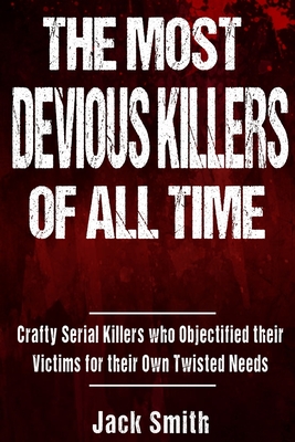 The Most Devious Killers of All Time: Crafty Serial Killers Who Objectified Their Victims for Their Own Twisted Needs - Smith, Jack