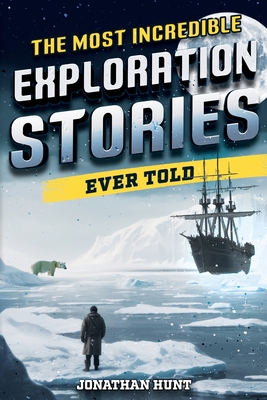 The Most Incredible Exploration Stories Ever Told: A Collection of Extraordinary Tales From Our World's Greatest Explorers - Hunt, Jonathan