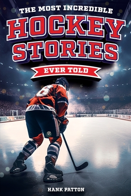 The Most Incredible Hockey Stories Ever Told: Inspirational and Legendary Tales from the Greatest Hockey Players and Games of All Time - Patton, Hank
