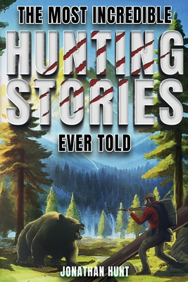 The Most Incredible Hunting Stories Ever Told: True Tales About Hunting, Trapping, Adventure and Survival - Hunt, Jonathan