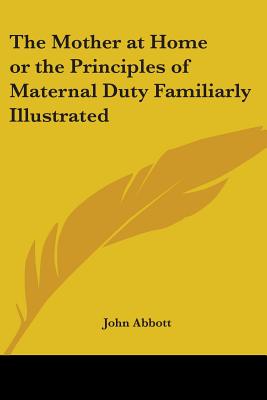 The Mother at Home or the Principles of Maternal Duty Familiarly Illustrated - Abbott, John