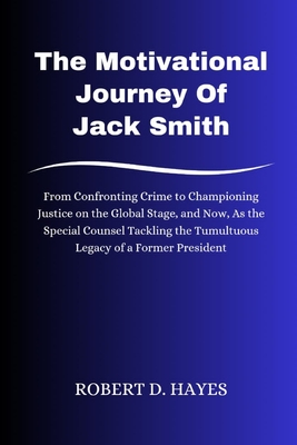 The Motivational Journey Of Jack Smith: From Confronting Crime to Championing Justice on the Global Stage, and Now, As the Special Counsel Tackling the Tumultuous Legacy of a Former President - Hayes, Robert D