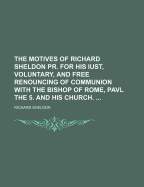 The Motives of Richard Sheldon Pr. for His Iust, Voluntary, and Free Renouncing of Communion with the Bishop of Rome, Pavl the 5, and His Church (Classic Reprint)
