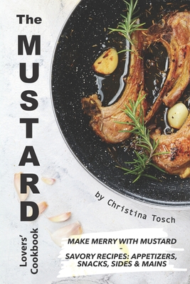 The Mustard Lovers' Cookbook: Make Merry with Mustard - Savory Recipes: Appetizers, Snacks, Sides Mains - Tosch, Christina