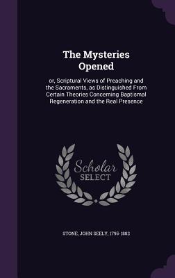 The Mysteries Opened: or, Scriptural Views of Preaching and the Sacraments, as Distinguished From Certain Theories Concerning Baptismal Regeneration and the Real Presence - Stone, John Seely