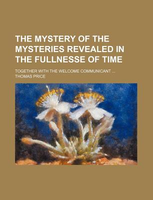 The Mystery of the Mysteries Revealed in the Fullnesse of Time: Together With the Welcome Communicant - Price, Thomas