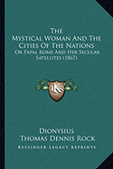 The Mystical Woman And The Cities Of The Nations: Or Papal Rome And Her Secular Satellites (1867) - Dionysius, and Rock, Thomas Dennis