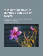 The Myth of Ra (the Supreme Sun-God of Egypt): With Copious Citations from the Solar and Pantheistic Litanies