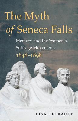 The Myth of Seneca Falls: Memory and the Women's Suffrage Movement, 1848-1898 - Tetrault, Lisa