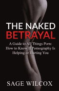 The Naked Betrayal: A Guide to All Things Porn: How to Know If Pornography Is Helping or Hurting You