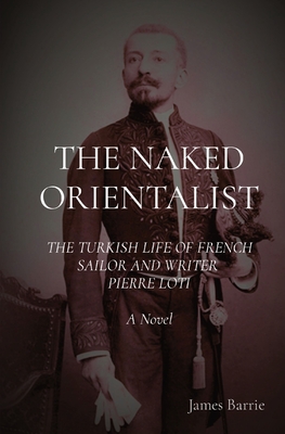 The Naked Orientalist: The Turkish Life of French Sailor and Writer Pierre Loti: A Novel - Barrie, James