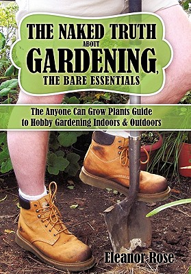 The Naked Truth About Gardening, The Bare Essentials: The Anyone Can Grow Plants Guide to Hobby Gardening Indoors & Outdoors - Rose, Eleanor