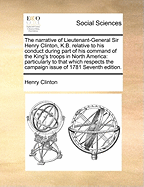 The Narrative of Lieutenant-General Sir Henry Clinton, K.B. Relative to His Conduct During Part of His Command of the King's Troops in North America: Particularly to That Which Respects the Campaign Issue of 1781 Seventh Edition.