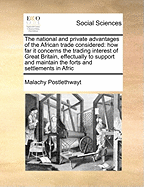 The National and Private Advantages of the African Trade Considered: How Far It Concerns the Trading Interest of Great Britain, Effectually to Support and Maintain the Forts and Settlements in Afric