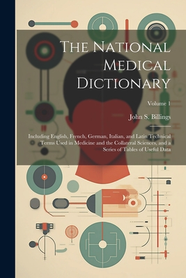 The National Medical Dictionary: Including English, French, German, Italian, and Latin Technical Terms Used in Medicine and the Collateral Sciences, and a Series of Tables of Useful Data; Volume 1 - Billings, John S (John Shaw) 1838-1 (Creator)