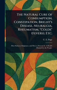 The Natural Cure of Consumption, Constipation, Bright's Disease, Neuralgia, Rheumatism, Colds (Fevers) Etc: How Sickness Originates, and How to Prevent It; a Health Manual for the People