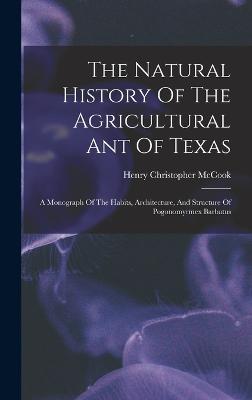 The Natural History Of The Agricultural Ant Of Texas: A Monograph Of The Habits, Architecture, And Structure Of Pogonomyrmex Barbatus - McCook, Henry Christopher