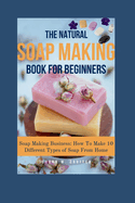 The Natural Soap Making Book for Beginners: Soap Making Business: How To Make 10 Different Types of Soap From Home