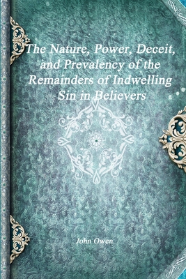 The Nature, Power, Deceit, and Prevalency of the Remainders of Indwelling Sin in Believers - Owen, John