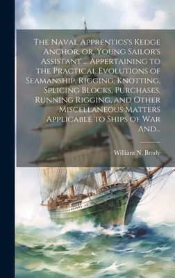 The Naval Apprentics's Kedge Anchor, or, Young Sailor's Assistant ... Appertaining to the Practical Evolutions of Seamanship, Rigging, Knotting, Splicing Blocks, Purchases, Running Rigging, and Other Miscellaneous Matters Applicable to Ships of War And... - Brady, William N D 1887 (Creator)
