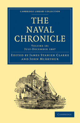 The Naval Chronicle: Volume 18, July-December 1807: Containing a General and Biographical History of the Royal Navy of the United Kingdom with a Variety of Original Papers on Nautical Subjects - Clarke, James Stanier (Editor), and McArthur, John (Editor)