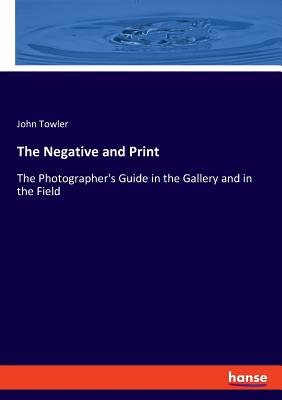 The Negative and Print: The Photographer's Guide in the Gallery and in the Field - Towler, John