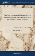 The Negotiations of Sir Thomas Roe, in his Embassy to the Ottoman Porte, From the Year 1621 to 1628 Inclusive: Containing ... his Correspondences ... And Many Useful and Instructive Particulars, ... Now First Published From the Originals