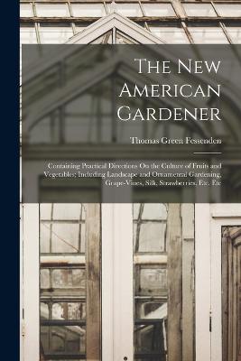 The New American Gardener: Containing Practical Directions On the Culture of Fruits and Vegetables; Including Landscape and Ornamental Gardening, Grape-Vines, Silk, Strawberries, Etc. Etc - Fessenden, Thomas Green