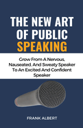 The New Art Of Public Speaking: Grow From A Nervous, Nauseated, And Sweaty Speaker To An Excited And Confident Speaker