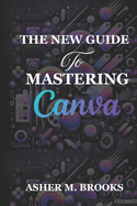 The New Guide To Mastering Canva: The Essential Handbook to Creating Stunning Designs for Every Purpose