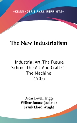 The New Industrialism: Industrial Art, the Future School, the Art and Craft of the Machine (1902) - Triggs, Oscar Lovell, and Jackman, Wilbur Samuel, and Wright, Frank Lloyd