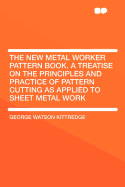 The New Metal Worker Pattern Book: A Treatise on the Principles and Practice of Pattern Cutting as Applied to Sheet Metal Work