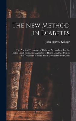 The New Method in Diabetes: The Practical Treatment of Diabetes As Conducted at the Battle Creek Sanitarium, Adapted to Home Use, Based Upon the Treatment of More Than Eleven Hundred Cases - Kellogg, John Harvey