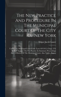 The New Practice And Procedure In The Municipal Court Of The City Of New York: Under The Municipal Court Code (laws Of 1915, Chap. 279) With A Treatise On The Practice In Summary Proceedings And A History Of The Municipal Court, Also Tables, Forms - Lauer, Edgar Jacob