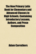 The New Primary Latin Book for Elementary and Advanced Classes in High Schools, Containing Introductory Lessons, Authors, and Prose Composition