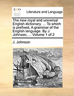 The new royal and universal English dictionary. ... To which is prefixed, A grammar of the English language. By J. Johnson, ... Volume 1 of 2